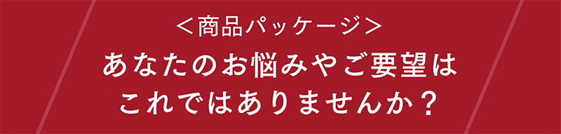 〈商品パッケージ〉あなたのお悩みやご要望はこれではありませんか？