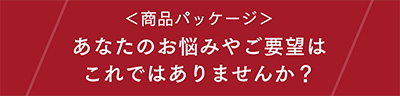 〈商品パッケージ〉あなたのお悩みやご要望はこれではありませんか？